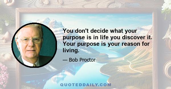 You don't decide what your purpose is in life you discover it. Your purpose is your reason for living.