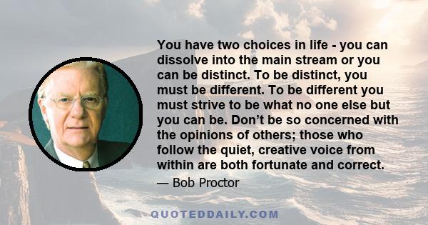 You have two choices in life - you can dissolve into the main stream or you can be distinct. To be distinct, you must be different. To be different you must strive to be what no one else but you can be. Don’t be so