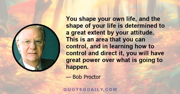 You shape your own life, and the shape of your life is determined to a great extent by your attitude. This is an area that you can control, and in learning how to control and direct it, you will have great power over