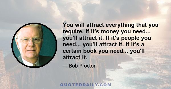 You will attract everything that you require. If it's money you need... you'll attract it. If it's people you need... you'll attract it. If it's a certain book you need... you'll attract it.