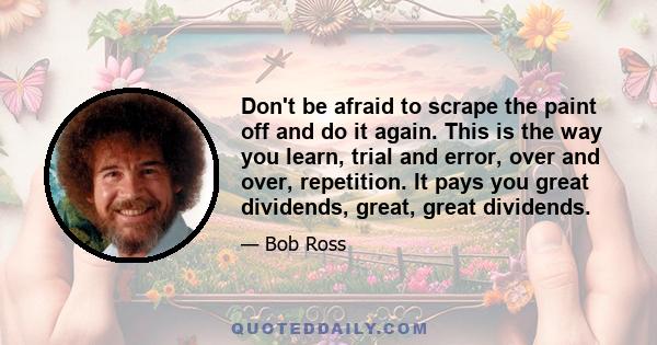 Don't be afraid to scrape the paint off and do it again. This is the way you learn, trial and error, over and over, repetition. It pays you great dividends, great, great dividends.