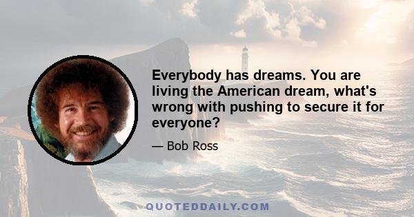 Everybody has dreams. You are living the American dream, what's wrong with pushing to secure it for everyone?