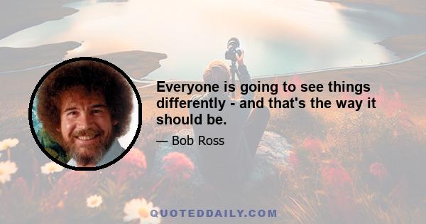 Everyone is going to see things differently - and that's the way it should be.