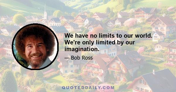 We have no limits to our world. We're only limited by our imagination.