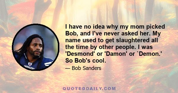 I have no idea why my mom picked Bob, and I've never asked her. My name used to get slaughtered all the time by other people. I was 'Desmond' or 'Damon' or `Demon.' So Bob's cool.