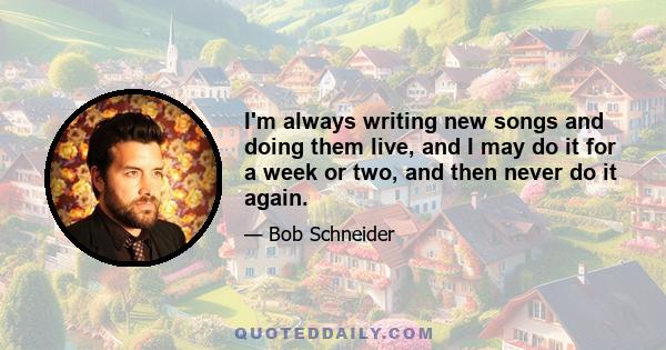 I'm always writing new songs and doing them live, and I may do it for a week or two, and then never do it again.