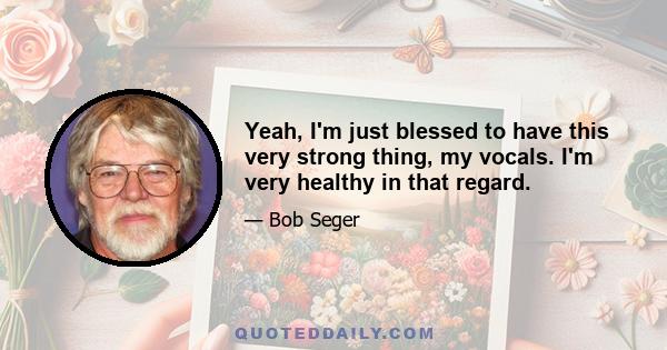 Yeah, I'm just blessed to have this very strong thing, my vocals. I'm very healthy in that regard.