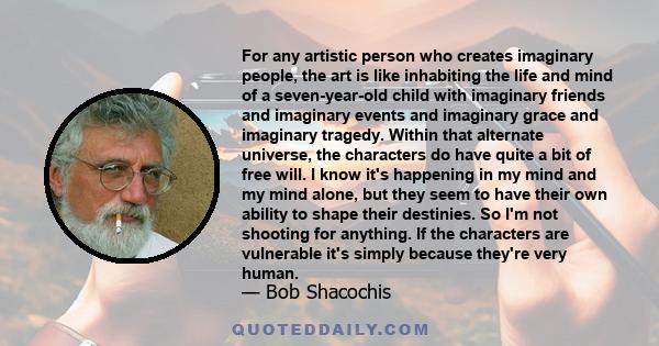 For any artistic person who creates imaginary people, the art is like inhabiting the life and mind of a seven-year-old child with imaginary friends and imaginary events and imaginary grace and imaginary tragedy. Within