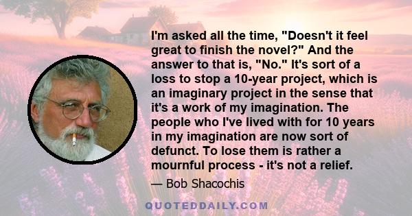 I'm asked all the time, Doesn't it feel great to finish the novel? And the answer to that is, No. It's sort of a loss to stop a 10-year project, which is an imaginary project in the sense that it's a work of my