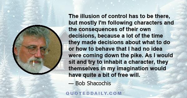 The illusion of control has to be there, but mostly I'm following characters and the consequences of their own decisions, because a lot of the time they made decisions about what to do or how to behave that I had no