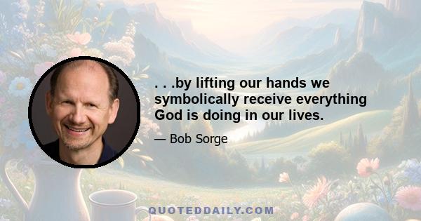 . . .by lifting our hands we symbolically receive everything God is doing in our lives.