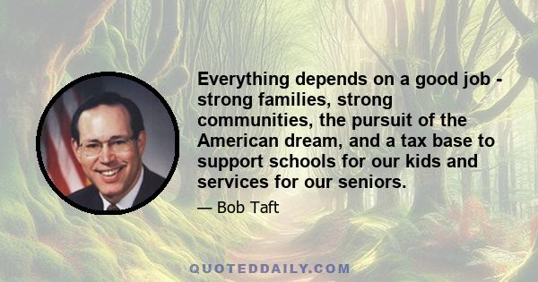 Everything depends on a good job - strong families, strong communities, the pursuit of the American dream, and a tax base to support schools for our kids and services for our seniors.