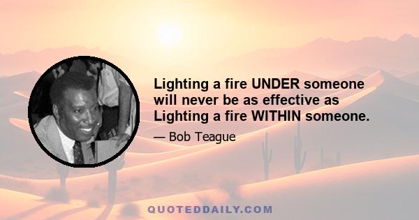 Lighting a fire UNDER someone will never be as effective as Lighting a fire WITHIN someone.