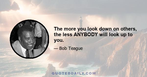 The more you look down on others, the less ANYBODY will look up to you.