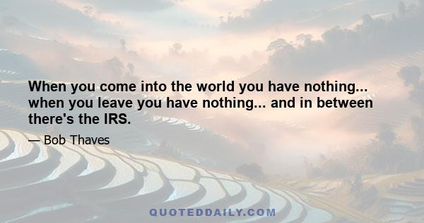 When you come into the world you have nothing... when you leave you have nothing... and in between there's the IRS.