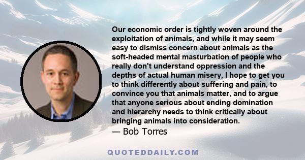 Our economic order is tightly woven around the exploitation of animals, and while it may seem easy to dismiss concern about animals as the soft-headed mental masturbation of people who really don't understand oppression 