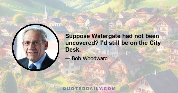 Suppose Watergate had not been uncovered? I'd still be on the City Desk.