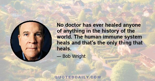 No doctor has ever healed anyone of anything in the history of the world. The human immune system heals and that's the only thing that heals.