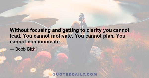 Without focusing and getting to clarity you cannot lead. You cannot motivate. You cannot plan. You cannot communicate.