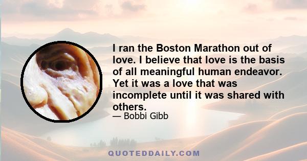 I ran the Boston Marathon out of love. I believe that love is the basis of all meaningful human endeavor. Yet it was a love that was incomplete until it was shared with others.