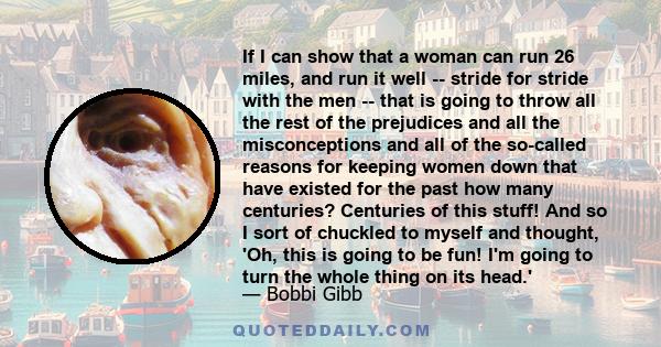 If I can show that a woman can run 26 miles, and run it well -- stride for stride with the men -- that is going to throw all the rest of the prejudices and all the misconceptions and all of the so-called reasons for