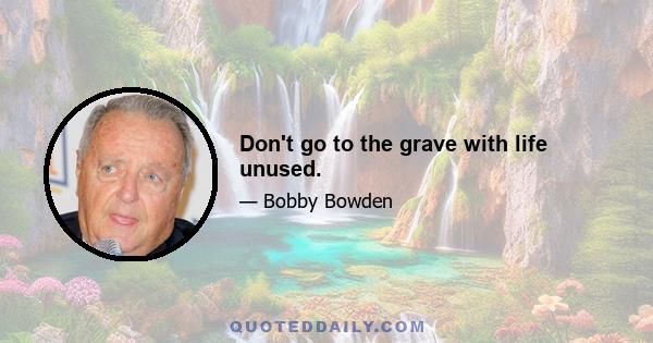 Don't go to the grave with life unused.