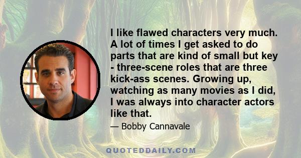 I like flawed characters very much. A lot of times I get asked to do parts that are kind of small but key - three-scene roles that are three kick-ass scenes. Growing up, watching as many movies as I did, I was always