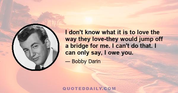 I don't know what it is to love the way they love-they would jump off a bridge for me. I can't do that. I can only say, I owe you.