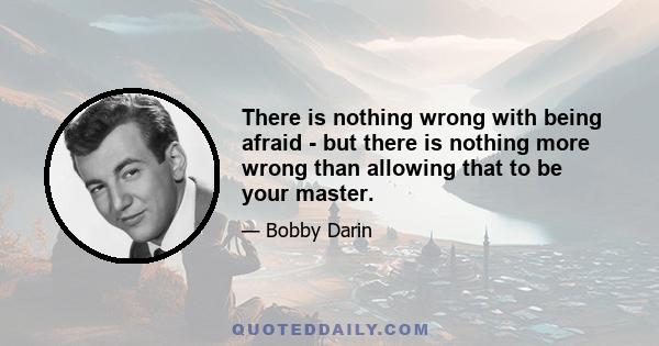 There is nothing wrong with being afraid - but there is nothing more wrong than allowing that to be your master.