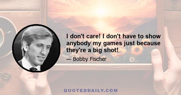 I don't care! I don't have to show anybody my games just because they're a big shot!