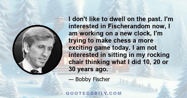 I don't like to dwell on the past. I'm interested in Fischerandom now, I am working on a new clock, I'm trying to make chess a more exciting game today. I am not interested in sitting in my rocking chair thinking what I 