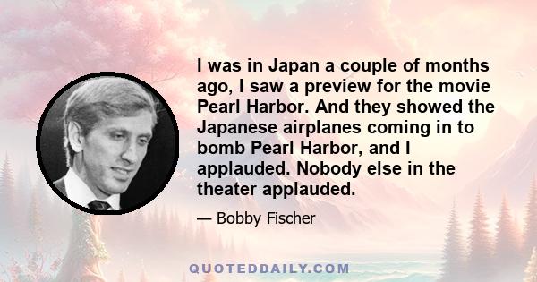 I was in Japan a couple of months ago, I saw a preview for the movie Pearl Harbor. And they showed the Japanese airplanes coming in to bomb Pearl Harbor, and I applauded. Nobody else in the theater applauded.