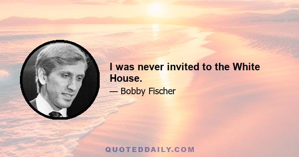 I was never invited to the White House.