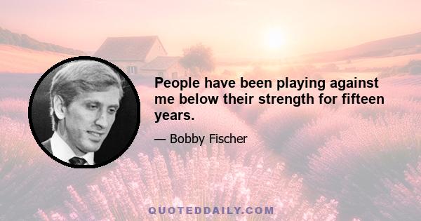 People have been playing against me below their strength for fifteen years.