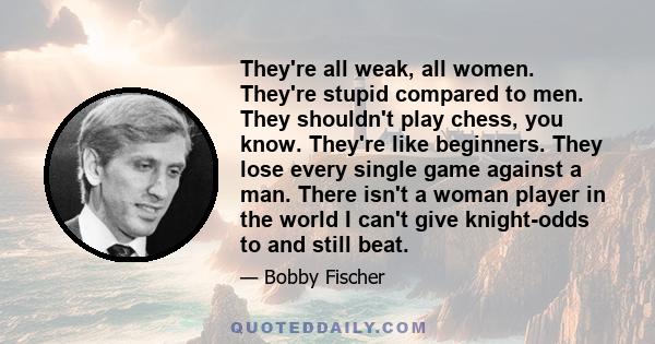 They're all weak, all women. They're stupid compared to men. They shouldn't play chess, you know. They're like beginners. They lose every single game against a man. There isn't a woman player in the world I can't give