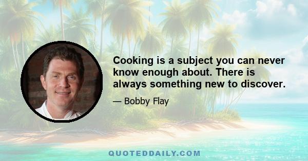 Cooking is a subject you can never know enough about. There is always something new to discover.