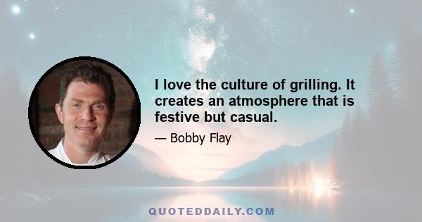 I love the culture of grilling. It creates an atmosphere that is festive but casual.