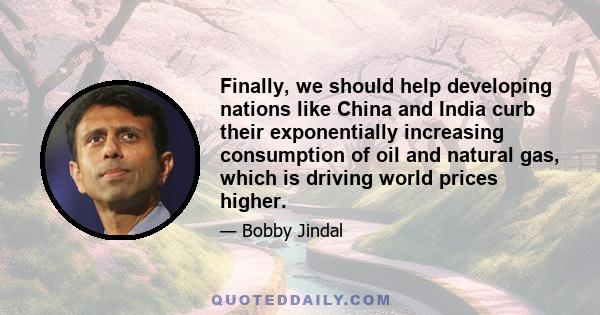 Finally, we should help developing nations like China and India curb their exponentially increasing consumption of oil and natural gas, which is driving world prices higher.