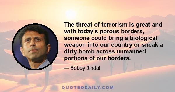 The threat of terrorism is great and with today's porous borders, someone could bring a biological weapon into our country or sneak a dirty bomb across unmanned portions of our borders.