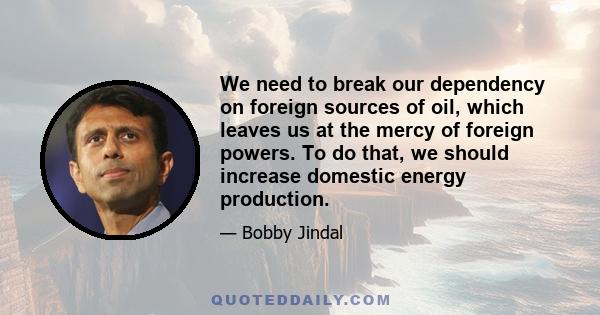 We need to break our dependency on foreign sources of oil, which leaves us at the mercy of foreign powers. To do that, we should increase domestic energy production.