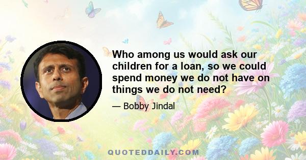 Who among us would ask our children for a loan, so we could spend money we do not have on things we do not need?