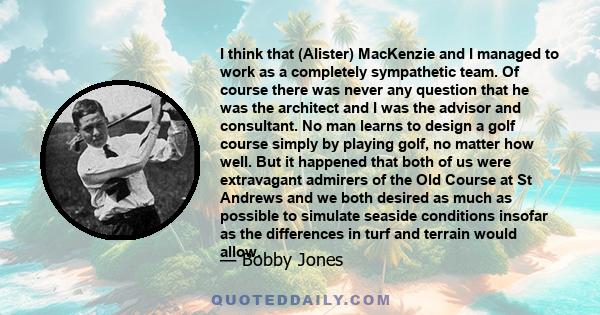 I think that (Alister) MacKenzie and I managed to work as a completely sympathetic team. Of course there was never any question that he was the architect and I was the advisor and consultant. No man learns to design a