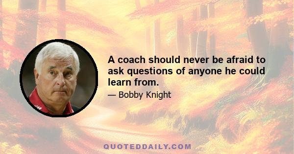 A coach should never be afraid to ask questions of anyone he could learn from.