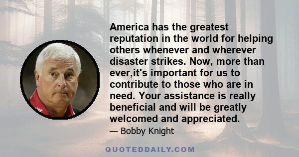 America has the greatest reputation in the world for helping others whenever and wherever disaster strikes. Now, more than ever,it's important for us to contribute to those who are in need. Your assistance is really