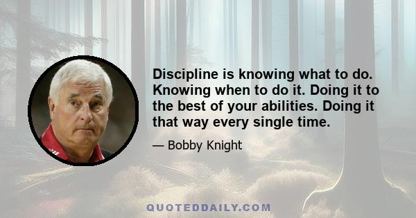 Discipline is knowing what to do. Knowing when to do it. Doing it to the best of your abilities. Doing it that way every single time.