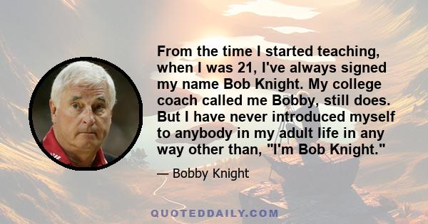 From the time I started teaching, when I was 21, I've always signed my name Bob Knight. My college coach called me Bobby, still does. But I have never introduced myself to anybody in my adult life in any way other than, 