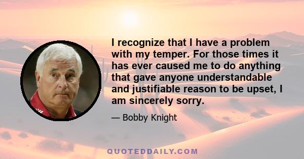 I recognize that I have a problem with my temper. For those times it has ever caused me to do anything that gave anyone understandable and justifiable reason to be upset, I am sincerely sorry.