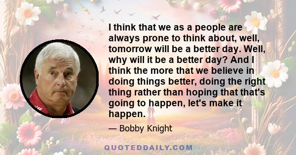 I think that we as a people are always prone to think about, well, tomorrow will be a better day. Well, why will it be a better day? And I think the more that we believe in doing things better, doing the right thing