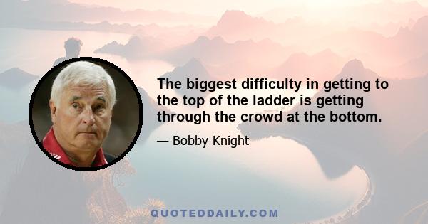 The biggest difficulty in getting to the top of the ladder is getting through the crowd at the bottom.