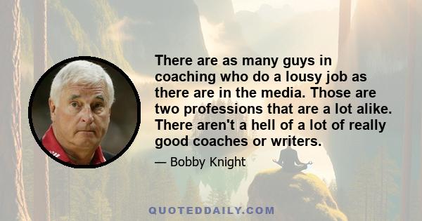 There are as many guys in coaching who do a lousy job as there are in the media. Those are two professions that are a lot alike. There aren't a hell of a lot of really good coaches or writers.